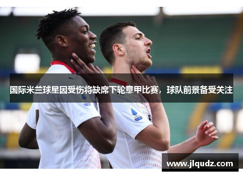 国际米兰球星因受伤将缺席下轮意甲比赛，球队前景备受关注